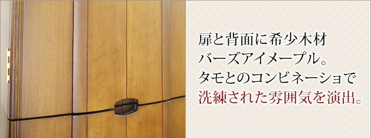 扉と背面に希少木材バーズアイメープル。タモとのコンビネーショで洗練された雰囲気を演出。